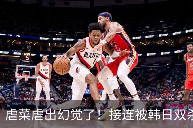 虐菜虐出幻觉了！接连被韩日双杀，中国男篮一短板不改难回亚洲前列